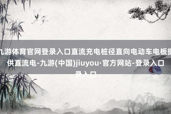 九游体育官网登录入口直流充电桩径直向电动车电板提供直流电-九游(中国)jiuyou·官方网站-登录入口