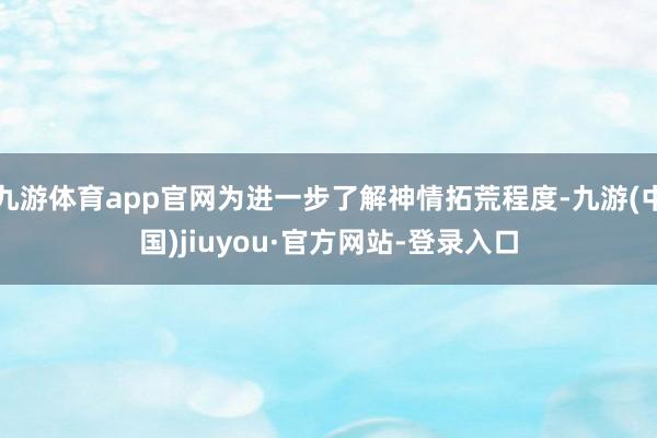 九游体育app官网为进一步了解神情拓荒程度-九游(中国)jiuyou·官方网站-登录入口