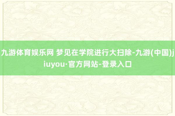 九游体育娱乐网 梦见在学院进行大扫除-九游(中国)jiuyou·官方网站-登录入口