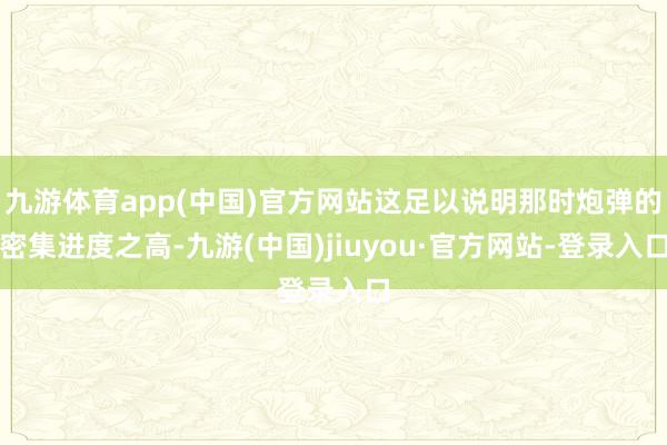 九游体育app(中国)官方网站这足以说明那时炮弹的密集进度之高-九游(中国)jiuyou·官方网站-登录入口