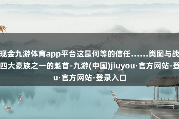 现金九游体育app平台这是何等的信任……舆图与战役演出四大豪族之一的魁首-九游(中国)jiuyou·官方网站-登录入口