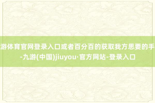 九游体育官网登录入口或者百分百的获取我方思要的手段-九游(中国)jiuyou·官方网站-登录入口