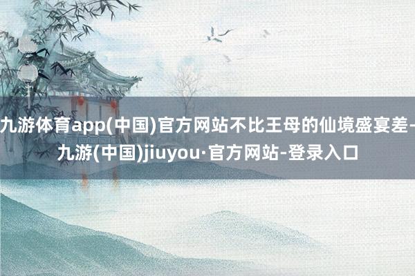 九游体育app(中国)官方网站不比王母的仙境盛宴差-九游(中国)jiuyou·官方网站-登录入口