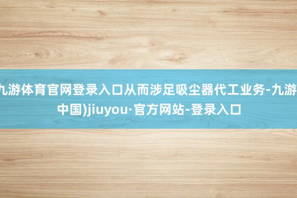 九游体育官网登录入口从而涉足吸尘器代工业务-九游(中国)jiuyou·官方网站-登录入口