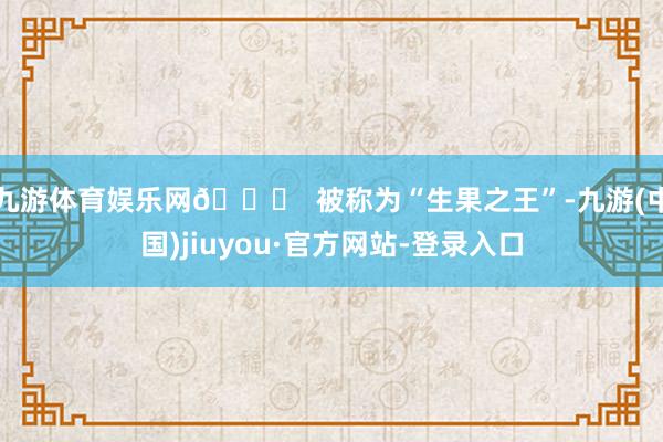 九游体育娱乐网👑 被称为“生果之王”-九游(中国)jiuyou·官方网站-登录入口