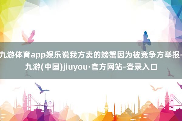 九游体育app娱乐说我方卖的螃蟹因为被竞争方举报-九游(中国)jiuyou·官方网站-登录入口