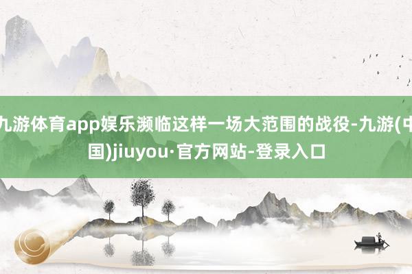 九游体育app娱乐濒临这样一场大范围的战役-九游(中国)jiuyou·官方网站-登录入口