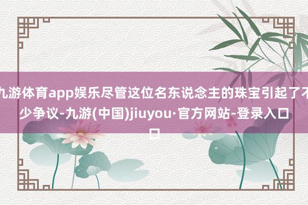 九游体育app娱乐尽管这位名东说念主的珠宝引起了不少争议-九游(中国)jiuyou·官方网站-登录入口