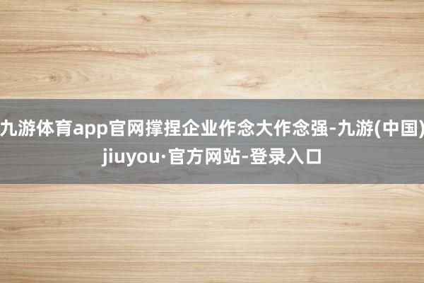九游体育app官网撑捏企业作念大作念强-九游(中国)jiuyou·官方网站-登录入口