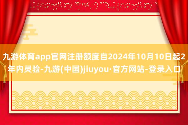 九游体育app官网注册额度自2024年10月10日起2年内灵验-九游(中国)jiuyou·官方网站-登录入口