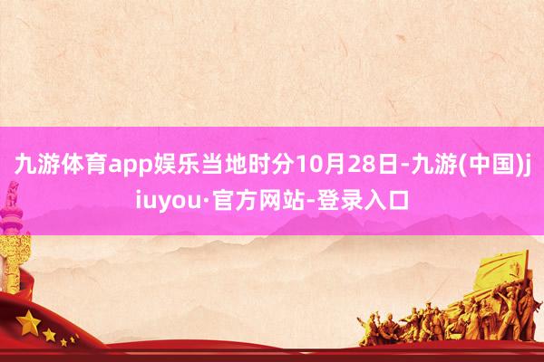 九游体育app娱乐当地时分10月28日-九游(中国)jiuyou·官方网站-登录入口