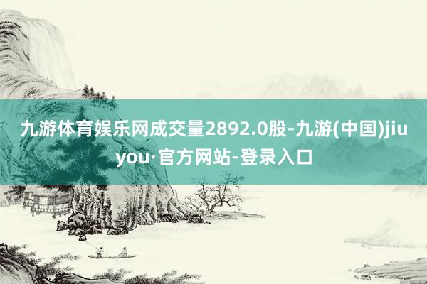 九游体育娱乐网成交量2892.0股-九游(中国)jiuyou·官方网站-登录入口