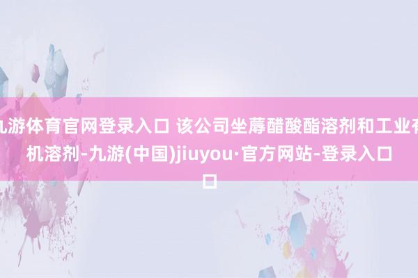 九游体育官网登录入口 该公司坐蓐醋酸酯溶剂和工业有机溶剂-九游(中国)jiuyou·官方网站-登录入口