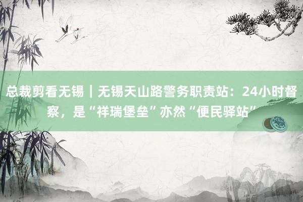 总裁剪看无锡｜无锡天山路警务职责站：24小时督察，是“祥瑞堡垒”亦然“便民驿站”