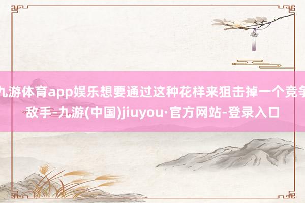 九游体育app娱乐想要通过这种花样来狙击掉一个竞争敌手-九游(中国)jiuyou·官方网站-登录入口