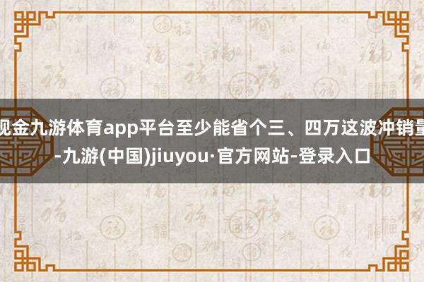 现金九游体育app平台至少能省个三、四万这波冲销量-九游(中国)jiuyou·官方网站-登录入口
