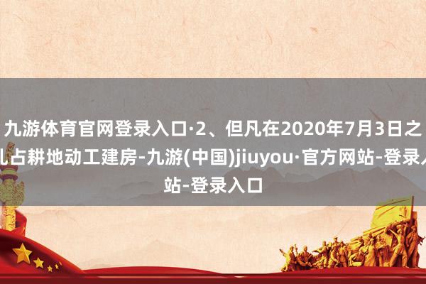 九游体育官网登录入口·2、但凡在2020年7月3日之前乱占耕地动工建房-九游(中国)jiuyou·官方网站-登录入口