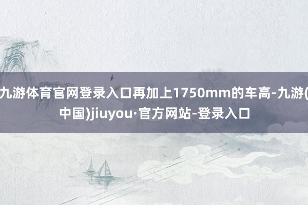 九游体育官网登录入口再加上1750mm的车高-九游(中国)jiuyou·官方网站-登录入口