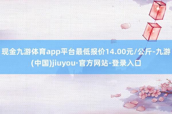 现金九游体育app平台最低报价14.00元/公斤-九游(中国)jiuyou·官方网站-登录入口