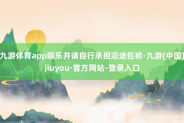 九游体育app娱乐并请自行承担沿途包袱-九游(中国)jiuyou·官方网站-登录入口