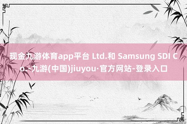 现金九游体育app平台 Ltd.和 Samsung SDI Co.-九游(中国)jiuyou·官方网站-登录入口