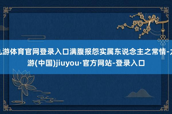 九游体育官网登录入口满腹报怨实属东说念主之常情-九游(中国)jiuyou·官方网站-登录入口
