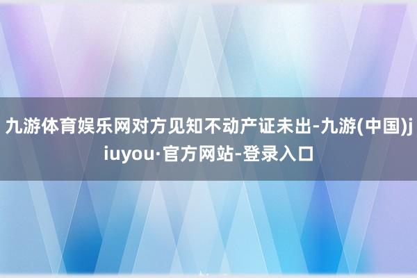 九游体育娱乐网对方见知不动产证未出-九游(中国)jiuyou·官方网站-登录入口