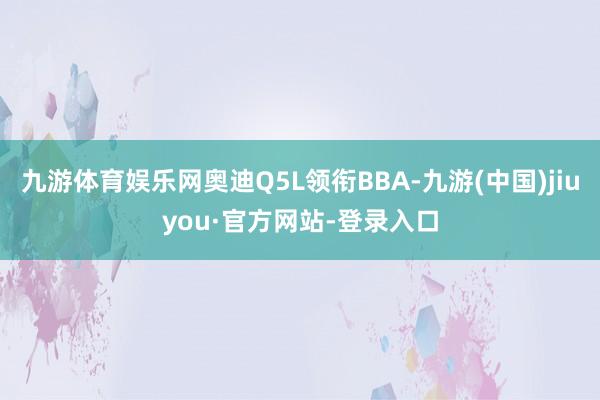 九游体育娱乐网奥迪Q5L领衔BBA-九游(中国)jiuyou·官方网站-登录入口
