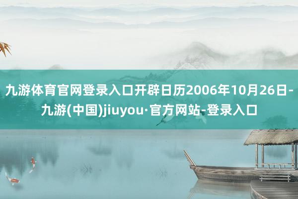 九游体育官网登录入口开辟日历2006年10月26日-九游(中国)jiuyou·官方网站-登录入口