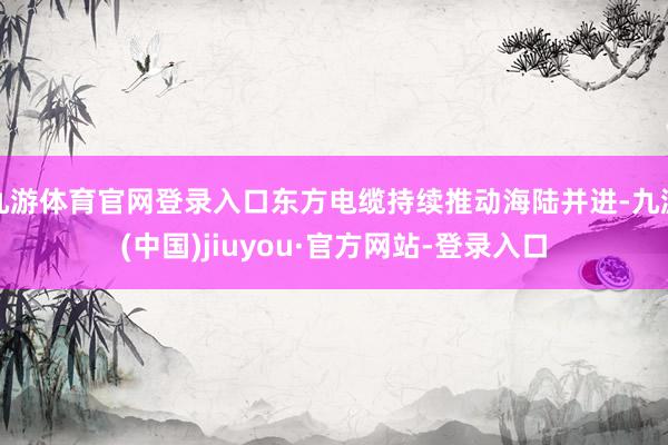 九游体育官网登录入口东方电缆持续推动海陆并进-九游(中国)jiuyou·官方网站-登录入口
