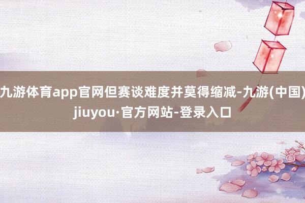 九游体育app官网但赛谈难度并莫得缩减-九游(中国)jiuyou·官方网站-登录入口
