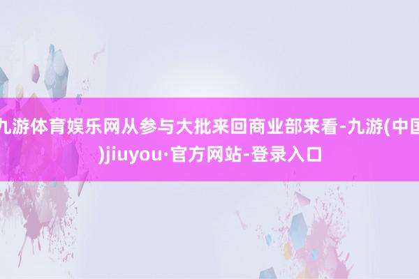 九游体育娱乐网从参与大批来回商业部来看-九游(中国)jiuyou·官方网站-登录入口