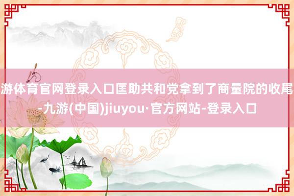 九游体育官网登录入口匡助共和党拿到了商量院的收尾权-九游(中国)jiuyou·官方网站-登录入口
