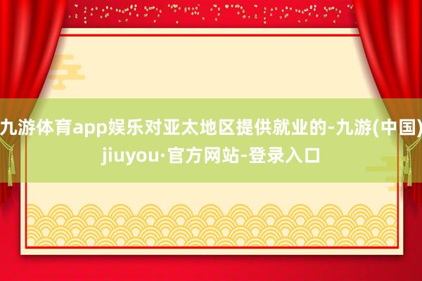 九游体育app娱乐对亚太地区提供就业的-九游(中国)jiuyou·官方网站-登录入口