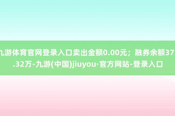 九游体育官网登录入口卖出金额0.00元；融券余额377.32万-九游(中国)jiuyou·官方网站-登录入口