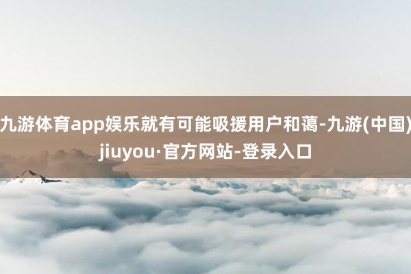 九游体育app娱乐就有可能吸援用户和蔼-九游(中国)jiuyou·官方网站-登录入口