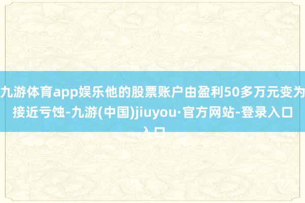 九游体育app娱乐他的股票账户由盈利50多万元变为接近亏蚀-九游(中国)jiuyou·官方网站-登录入口