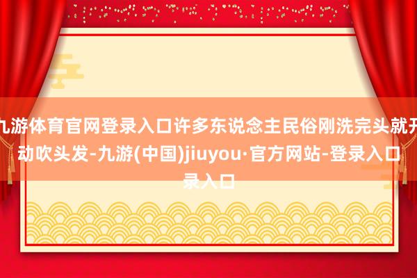 九游体育官网登录入口许多东说念主民俗刚洗完头就开动吹头发-九游(中国)jiuyou·官方网站-登录入口