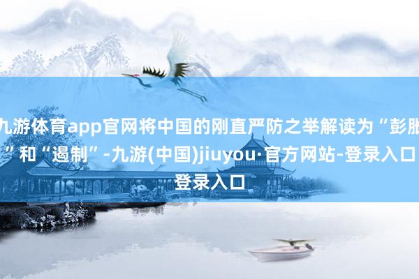 九游体育app官网将中国的刚直严防之举解读为“彭胀”和“遏制”-九游(中国)jiuyou·官方网站-登录入口