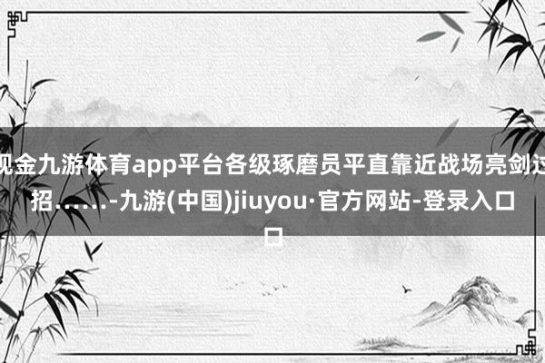 现金九游体育app平台各级琢磨员平直靠近战场亮剑过招……-九游(中国)jiuyou·官方网站-登录入口