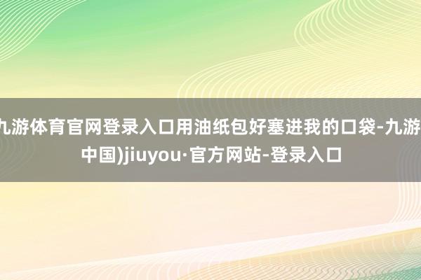 九游体育官网登录入口用油纸包好塞进我的口袋-九游(中国)jiuyou·官方网站-登录入口