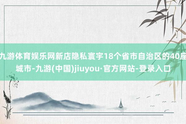 九游体育娱乐网新店隐私寰宇18个省市自治区的40座城市-九游(中国)jiuyou·官方网站-登录入口