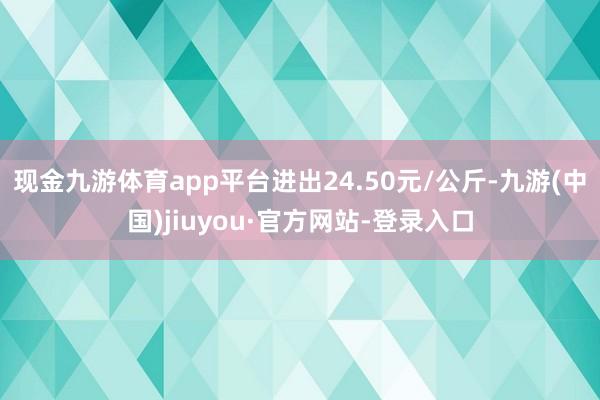 现金九游体育app平台进出24.50元/公斤-九游(中国)jiuyou·官方网站-登录入口