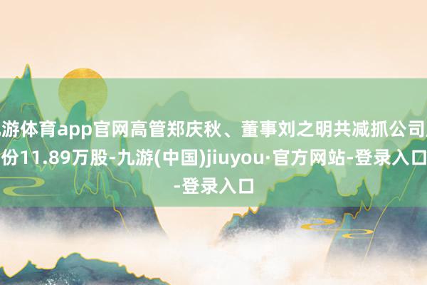 九游体育app官网高管郑庆秋、董事刘之明共减抓公司股份11.89万股-九游(中国)jiuyou·官方网站-登录入口