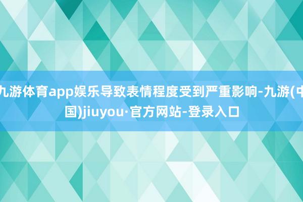 九游体育app娱乐导致表情程度受到严重影响-九游(中国)jiuyou·官方网站-登录入口