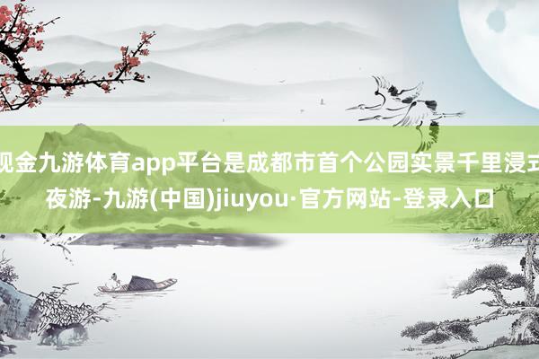 现金九游体育app平台是成都市首个公园实景千里浸式夜游-九游(中国)jiuyou·官方网站-登录入口