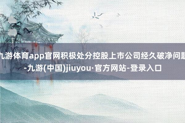 九游体育app官网积极处分控股上市公司经久破净问题-九游(中国)jiuyou·官方网站-登录入口
