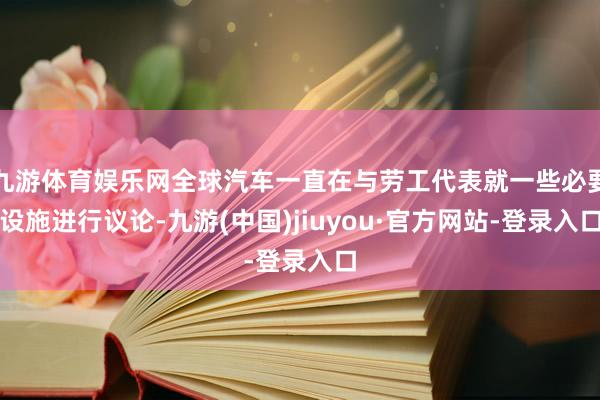 九游体育娱乐网全球汽车一直在与劳工代表就一些必要设施进行议论-九游(中国)jiuyou·官方网站-登录入口