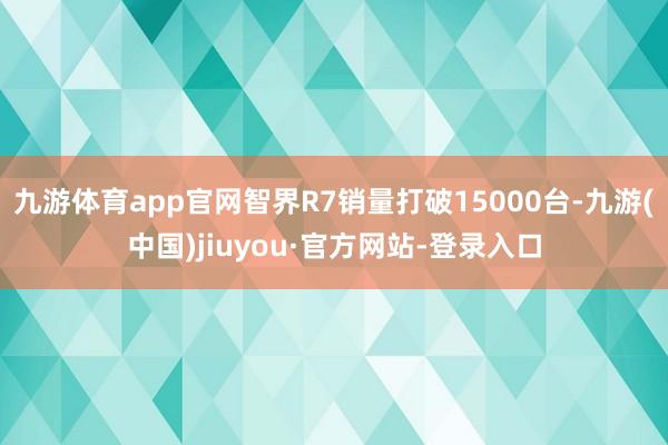 九游体育app官网智界R7销量打破15000台-九游(中国)jiuyou·官方网站-登录入口