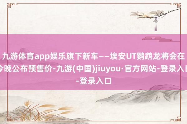 九游体育app娱乐旗下新车——埃安UT鹦鹉龙将会在今晚公布预售价-九游(中国)jiuyou·官方网站-登录入口